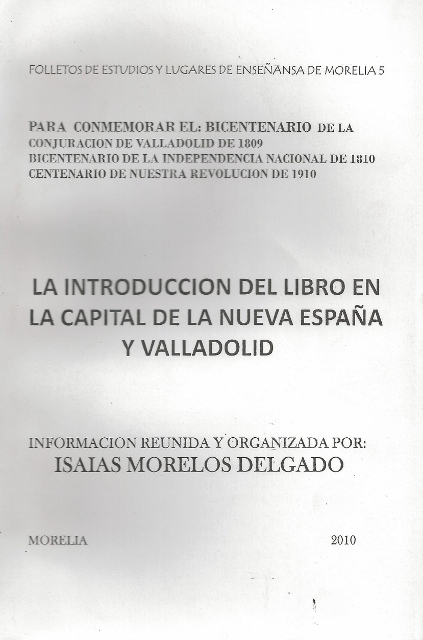 FOLLETOS DE ESTUDIOS Y LUGARES DE ENSEÑANSA DE MORELIA 5. PARA CONMEMORAR EL: BICENTENARIO DE LA CONJURACION DE VALLADOLIDDE 1809. BICENTENARIO DE LA INDEPENDENCIA NACIONAL DE 1810. CENTENARIO DE NUESTRA REVOLUCION DE 1910. LA INTRODUCCION DEL LIBRO EN LA CAPITAL DE LA NUEVA ESPAÑA Y VALLADOLID