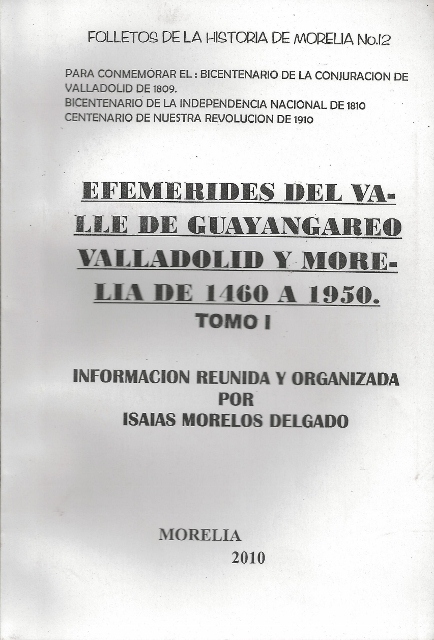 FOLLETOS DE LA HISTORIA DE MORELIA No. 12. PARA CONMEMORAR EL: BICENTENARIO DE LA CONJURACION DE VALLADOLIDDE 1809. BICENTENARIO DE LA INDEPENDENCIA NACIONAL DE 1810. CENTENARIO DE NUESTRA REVOLUCION DE 1910. EFEMERIDES DEL VALLE DE GUAYANGAREO VALLADOLID Y MORELIA DE 1460 A 1950. TOMO I