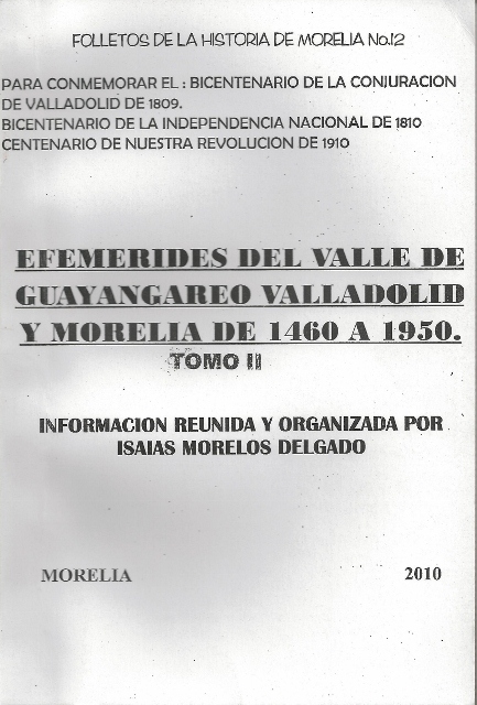 FOLLETOS DE LA HISTORIA DE MORELIA No. 12. PARA CONMEMORAR EL: BICENTENARIO DE LA CONJURACION DE VALLADOLIDDE 1809. BICENTENARIO DE LA INDEPENDENCIA NACIONAL DE 1810. CENTENARIO DE NUESTRA REVOLUCION DE 1910. EFEMERIDES DEL VALLE DE GUAYANGAREO VALLADOLID Y MORELIA DE 1460 A 1950. TOMO II